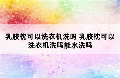 乳胶枕可以洗衣机洗吗 乳胶枕可以洗衣机洗吗能水洗吗